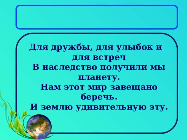 Для дружбы, для улыбок и для встреч  В наследство получили мы планету.  Нам этот мир завещано беречь.  И землю удивительную эту. 