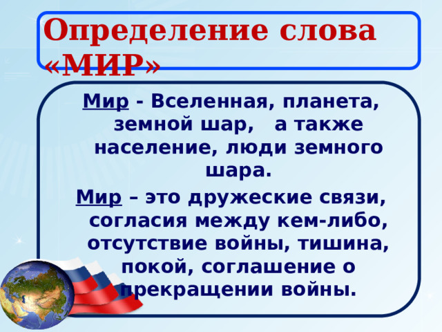 Определение слова «МИР» Мир - Вселенная, планета, земной шар, а также население, люди земного шара. Мир – это дружеские связи, согласия между кем-либо, отсутствие войны, тишина, покой, соглашение о прекращении войны. 
