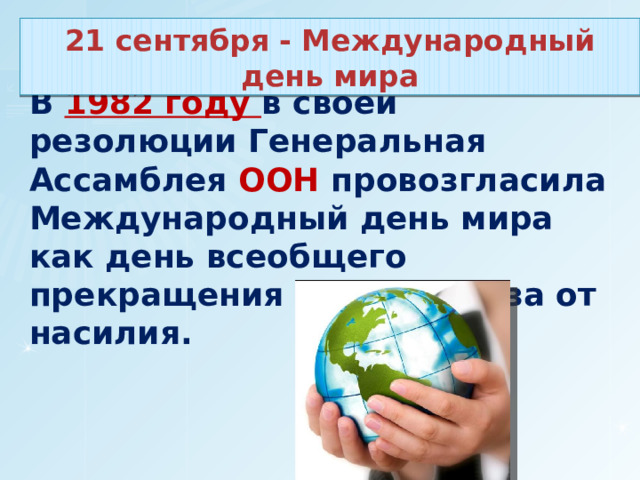 21 сентября - Международный день мира В 1982 году в своей резолюции Генеральная Ассамблея ООН провозгласила Международный день мира как день всеобщего прекращения огня и отказа от насилия. 