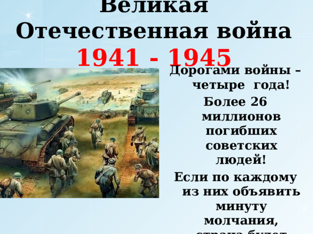 Великая Отечественная война  1941 - 1945 Дорогами войны – четыре года! Более 26 миллионов погибших советских людей! Если по каждому из них объявить минуту молчания, страна будет молчать – 35 лет.  
