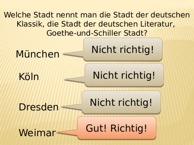 Welche Stadt nennt man die Stadt der deutschen Klassik, die Stadt der deutschen Literatur, Goethe-und-Schiller Stadt? Nicht richtig! München Nicht richtig! Köln Nicht richtig! Dresden Gut! Richtig! Weimar 