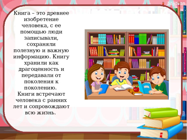 Книга – это древнее изобретение человека, с ее помощью люди записывали, сохраняли полезную и важную информацию. Книгу хранили как драгоценность и передавали от поколения к поколению.   Книги встречают человека с ранних лет и сопровождают всю жизнь.  