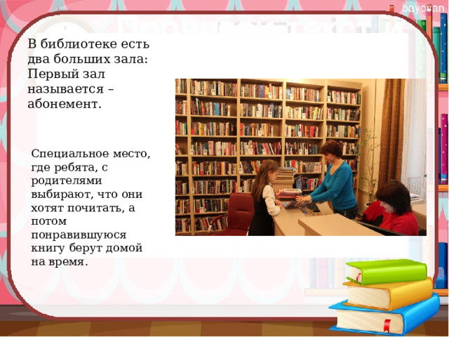 В библиотеке есть два больших зала:   Первый зал называется – абонемент. Специальное место, где ребята, с родителями выбирают, что они хотят почитать, а потом понравившуюся книгу берут домой на время. 