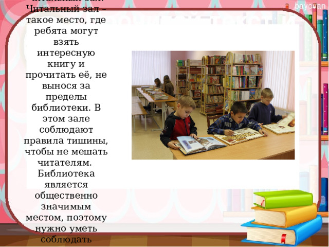 Второй зал называется – читальный зал. Читальный зал – такое место, где ребята могут взять интересную книгу и прочитать её, не вынося за пределы библиотеки. В этом зале соблюдают правила тишины, чтобы не мешать читателям.   Библиотека является общественно значимым местом, поэтому нужно уметь соблюдать правила поведения.   
