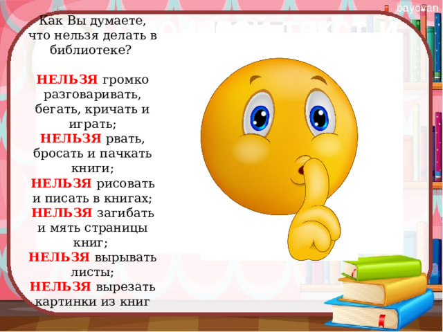 Как Вы думаете, что нельзя делать в библиотеке?    НЕЛЬЗЯ  громко разговаривать, бегать, кричать и играть;  НЕЛЬЗЯ  рвать, бросать и пачкать книги;  НЕЛЬЗЯ  рисовать и писать в книгах;  НЕЛЬЗЯ  загибать и мять страницы книг;   НЕЛЬЗЯ  вырывать листы;  НЕЛЬЗЯ  вырезать картинки из книг   