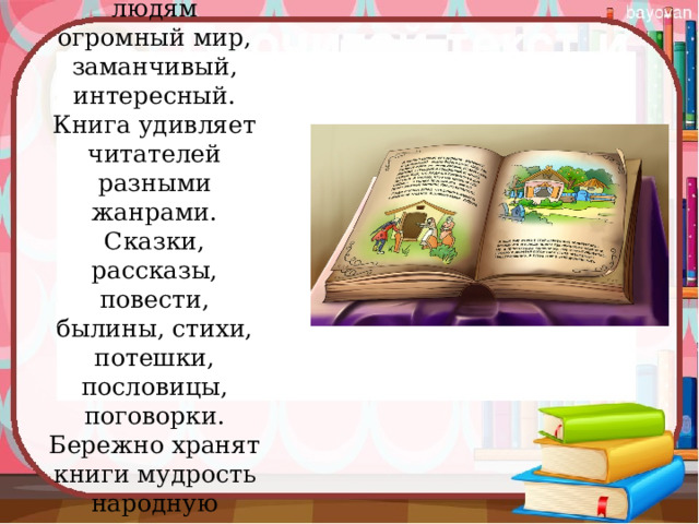 Книги дарят людям огромный мир, заманчивый, интересный. Книга удивляет читателей разными жанрами. Сказки, рассказы, повести, былины, стихи, потешки, пословицы, поговорки. Бережно хранят книги мудрость народную 