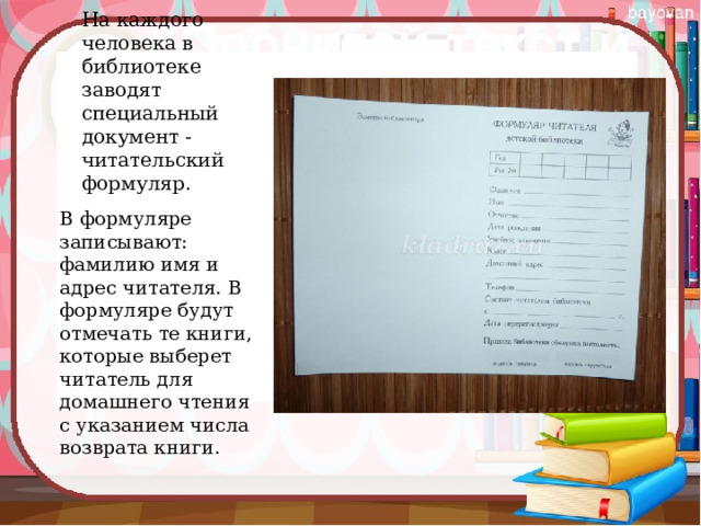 На каждого человека в библиотеке заводят специальный документ - читательский формуляр.   В формуляре записывают: фамилию имя и адрес читателя. В формуляре будут отмечать те книги, которые выберет читатель для домашнего чтения с указанием числа возврата книги. 
