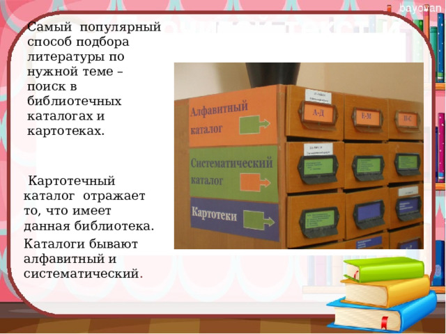 Самый популярный способ подбора литературы по нужной теме – поиск в библиотечных каталогах и картотеках.  Картотечный каталог отражает то, что имеет данная библиотека. Каталоги бывают алфавитный и систематический . 