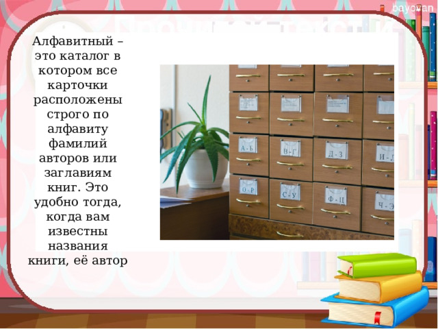 Алфавитный – это каталог в котором все карточки расположены строго по алфавиту фамилий авторов или заглавиям книг. Это удобно тогда, когда вам известны названия книги, её автор   
