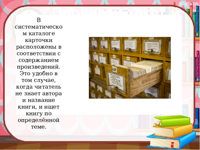 В систематическом каталоге карточки расположены в соответствии с содержанием произведений. Это удобно в том случае, когда читатель не знает автора и название книги, и ищет книгу по определённой теме.   