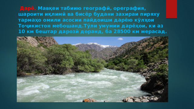  Дарё. Мавқеи табиию географӣ, ореграфия, шароити иқлимӣ ва бисёр будани захираи пиряху тармаҳо омили асосии пайдоиши дарёю кӯлҳои Тоҷикистон мебошанд.Тӯли умумии дарёҳои, ки аз 10 км бештар дарозӣ доранд, ба 28500 км мерасад. 
