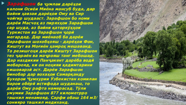 Зарафшон  ба ҷумлаи дарёҳои калони Осиёи Миёна мансуб буда, дар байни ҳавзаи дарёҳои Ому ва Сир чойгир шудааст. Зарафшон бо номи дарёи Масчоҳ аз пиряхҳои Зарафшон cap шуда, аз байни қаторкӯҳҳои Туркистон ва Зарафшон ҷорй мегардад. Дар миёнаоб ба дарёи Зарафшон шохобҳояш - дарёҳои Фон, Киштут ва Моғиён ҳамроҳ мешаванд. То резишгоҳи дарёи Киштут Зарафшон тез ҷараён ва маҷрояш танг мебошад. Дар наздикии Панҷакент дарёба водй мебарояд, ки он ноҳияи қадимтарини кишоварзй аст. Дарёи Зарафшон бинобар дар вохаҳои Самарқанду Бухорои Ҷумхурии Ӯзбекистан комилан барои обёрй истифода шуданаш, то дарёи Ому рафта намерасад. Тӯли умумии Зарафшон 877 километрро ташкил менамояд. Сарфи обаш 164 м3/сонияро ташкил медиханд.  
