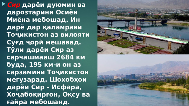 Сир  дарёи дуюмин ва дарозтарини Осиёи Миёна мебошад. Ин дарё дар қаламрави Тоҷикистон аз вилояти Суғд ҷорй мешавад. Тӯли дарёи Сир аз сарчашмааш 2684 км буда, 195 км-и он аз сарзамини Тоҷикистон мегузарад. Шохобҳои дарёи Сир - Исфара, Хоҷабоқирғон, Оқсу ва ғайра мебошанд. 