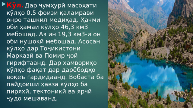 Кӯл.  Дар ҷумҳурй масоҳати кӯлҳо 0,5 фоизи қаламрави онро ташкил медиҳад. Ҳачми оби ҳамаи кӯлҳо 46,3 км3 мебошад. Аз ин 19,3 км3-и он оби нушокй мебошад. Асосан кӯлҳо дар Тоҷикистони Марказй ва Помир ҷой гирифтаанд. Дар хамвориҳо кӯлҳо фақат дар дарёбодҳо воқеъ гардидаанд. Вобаста ба пайдоиши ҳавза кӯлҳо ба пиряхй, тектоникй ва ярчй ҷудо мешаванд. 