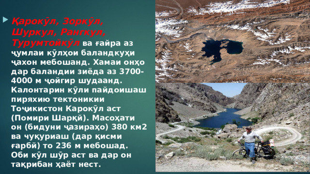  Қарокӯл, Зоркӯл, Шуркул, Рангкул, Турумтойкӯл ва ғайра аз ҷумлаи кӯлҳои баландкуҳи ҷахон мебошанд. Хамаи онҳо дар баландии зиёда аз 3700-4000 м ҷойгир шудаанд. Калонтарин кӯли пайдоишаш пиряхию тектоникии Тоҷикистон Карокӯл аст (Помири Шарқй). Масоҳати он (бидуни ҷазираҳо) 380 км2 ва чуқуриаш (дар қисми ғарбй) то 236 м мебошад. Оби кӯл шӯр аст ва дар он тақрибан ҳаёт нест. 