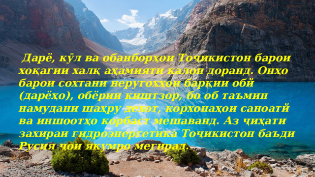  Дарё, кӯл ва обанборҳои Тоҷикистон барои хоқагии халқ аҳамияти калон доранд. Онҳо барои сохтани неругохҳои барқии обй (дарёҳо), обёрии киштзор, бо об таъмин намудани шаҳру дехот, корхонаҳои саноатй ва иншоотҳо корбаст мешаванд. Аз ҷиҳати захираи гидроэнергетика Тоҷикистон баъди Русия ҷои якумро мегирад. 