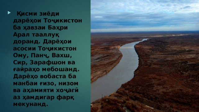  Қисми зиёди дарёҳои Тоҷикистон ба ҳавзаи Баҳри Арал тааллуқ доранд. Дарёҳои асосии Тоҷикистон Ому, Панҷ, Вахш, Сир, Зарафшон ва ғайраҳо мебошанд. Дарёҳо вобаста ба манбаи ғизо, низом ва аҳамияти хоҷагӣ аз ҳамдигар фарқ мекунанд. 