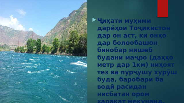  Ҷиҳати муҳими дарёҳои Тоҷикистон дар он аст, ки онҳо дар болообашон бинобар нишеб будани маҷро (даҳҳо метр дар 1км) ниҳоят тез ва пурҷӯшу хурӯш буда, баробари ба водӣ расидан нисбатан ором ҳаракат мекунанд. 