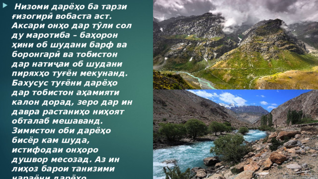  Низоми дарёҳо ба тарзи ғизогирӣ вобаста аст. Аксари онҳо дар тӯли сол ду маротиба – баҳорон ҳини об шудани барф ва боронгарӣ ва тобистон дар натиҷаи об шудани пиряхҳо туғён мекунанд. Бахусус туғёни дарёҳо дар тобистон аҳамияти калон дорад, зеро дар ин давра растаниҳо ниҳоят обталаб мешаванд. Зимистон оби дарёҳо бисёр кам шуда, истифодаи онҳоро душвор месозад. Аз ин лиҳоз барои танизими ҷараёни дарёҳо обанборҳо бунёд мекунанд. 