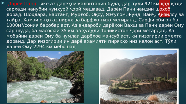  Дарёи Панҷ - яке аз дарёҳои калонтарин буда, дар тӯли 921км қад-қади сарҳади ҷанубии ҷумҳурӣ ҷорӣ мешавад. Дарёи Панҷ чандин шохоб дорад: Шоҳдара, Бартанг, Мурғоб, Оқсу, Язғулом, Ғунд, Ванҷ, Қизилсу ва ғайра. Ҳамаи онҳо аз пирях ва барфҳо ғизо мегиранд. Сарфи оби он ба 1000м³/сония баробар аст. Аз андароби дарёҳои Вахш ва Панҷ дарёи Ому сар шуда, ба масофаи 35 км аз ҳудуди Тоҷикистон ҷорӣ мегардад. Аз мобайни дарёи Ому ба ҷумлаи дарёҳое мансуб аст, ки ғизогирии омехта доранд. Дар ғизогирии ин дарё аҳамияти пиряхҳо низ калон аст. Тӯли дарёи Ому 2294 км мебошад . 