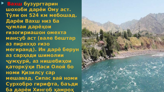  Вахш  бузургтарин шохоби дарёи Ому аст. Тӯли он 524 км мебошад. Дарёи Вахш низ ба ҷумлаи дарёҳои ғизогириашон омехта мансуб аст (вале бештар аз пиряхҳо ғизо мегиранд). Ин дарё берун аз сарҳади шимолии ҷумҳурӣ, аз нишебиҳои қаторкӯҳи Паси Олой бо номи Қизилсу сар мешавад. Сипас вай номи Сурхобро гирифта, баъди ба дарёи Хингоб ҳамроҳ шуданаш Вахш номида мешавад.  