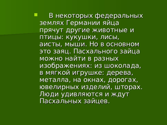   В некоторых федеральных землях Германии яйца прячут другие животные и птицы: кукушки, лисы, аисты, мыши. Но в основном это заяц. Пасхального зайца можно найти в разных изображениях: из шоколада, в мягкой игрушке: дерева, металла, на окнах, дорогах, ювелирных изделий, шторах. Люди удивляются и ждут Пасхальных зайцев.  