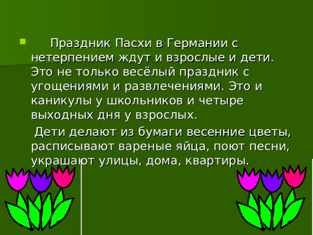   Праздник Пасхи в Германии с нетерпением ждут и взрослые и дети. Это не только весёлый праздник с угощениями и развлечениями. Это и каникулы у школьников и четыре выходных дня у взрослых.  Дети делают из бумаги весенние цветы, расписывают вареные яйца, поют песни, украшают улицы, дома, квартиры. 