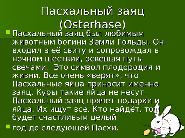 Пасхальный заяц ( Osterhase ) Пасхальный заяц был любимым животным богини Земли Гольды. Он входил в её свиту и сопровождал в ночном шествии, освещая путь свечами. Это символ плодородия и жизни. Все очень «верят», что Пасхальные яйца приносит именно заяц. Куры такие яйца не несут. Пасхальный заяц прячет подарки и яйца. Их ищут все. Кто найдёт, тот будет счастливым целый год до следующей Пасхи. 