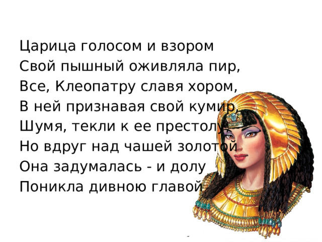 Царица голосом и взором Свой пышный оживляла пир, Все, Клеопатру славя хором, В ней признавая свой кумир, Шумя, текли к ее престолу, Но вдруг над чашей золотой Она задумалась - и долу Поникла дивною главой 