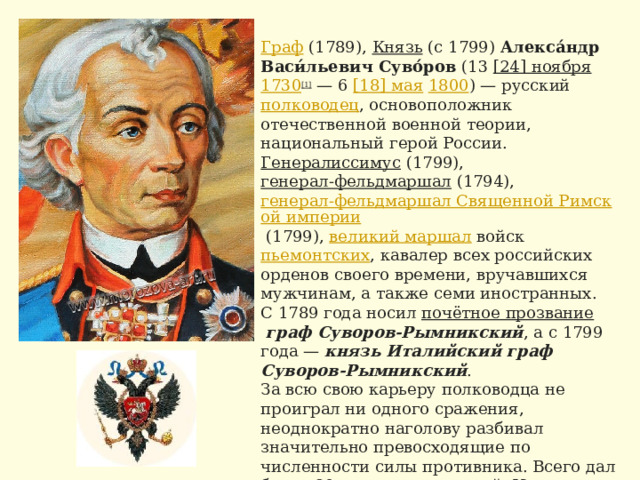 Граф   (1789),  Князь  (с 1799)  Алекса́ндр Васи́льевич Суво́ров  (13  [24] ноября   1730 [1]  — 6  [18] мая   1800 ) — русский  полководец , основоположник отечественной военной теории, национальный герой России.  Генералиссимус  (1799),  генерал-фельдмаршал  (1794),  генерал-фельдмаршал Священной Римской империи  (1799),  великий маршал  войск  пьемонтских , кавалер всех российских орденов своего времени, вручавшихся мужчинам, а также семи иностранных. С 1789 года носил  почётное прозвание   граф Суворов-Рымникский , а с 1799 года —  князь Италийский граф Суворов-Рымникский . За всю свою карьеру полководца не проиграл ни одного сражения, неоднократно наголову разбивал значительно превосходящие по численности силы противника. Всего дал более 60 крупных сражений. Известен своей заботой о солдатах, в том числе участием в разработке новой практичной полевой униформы, на смену униформе «на  прусский  манер». 