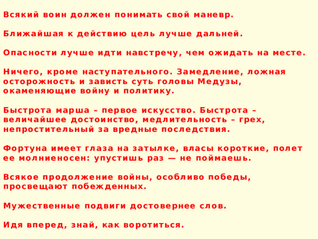 Всякий воин должен понимать свой маневр.  Ближайшая к действию цель лучше дальней.  Опасности лучше идти навстречу, чем ожидать на месте.  Ничего, кроме наступательного. Замедление, ложная осторожность и зависть суть головы Медузы, окаменяющие войну и политику.  Быстрота марша – первое искусство. Быстрота – величайшее достоинство, медлительность – грех, непростительный за вредные последствия.  Фортуна имеет глаза на затылке, власы короткие, полет ее молниеносен: упустишь раз — не поймаешь.  Всякое продолжение войны, особливо победы, просвещают побежденных.  Мужественные подвиги достовернее слов.  Идя вперед, знай, как воротиться.  