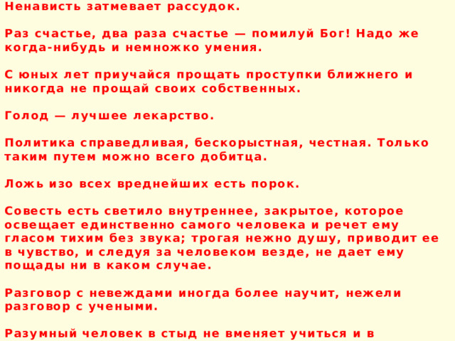 Ненависть затмевает рассудок.  Раз счастье, два раза счастье — помилуй Бог! Надо же когда-нибудь и немножко умения.  С юных лет приучайся прощать проступки ближнего и никогда не прощай своих собственных.  Голод — лучшее лекарство.  Политика справедливая, бескорыстная, честная. Только таким путем можно всего добитца.  Ложь изо всех вреднейших есть порок.  Совесть есть светило внутреннее, закрытое, которое освещает единственно самого человека и речет ему гласом тихим без звука; трогая нежно душу, приводит ее в чувство, и следуя за человеком везде, не дает ему пощады ни в каком случае.  Разговор с невеждами иногда более научит, нежели разговор с учеными.  Разумный человек в стыд не вменяет учиться и в совершенных летах , чему не доучился во младости. 