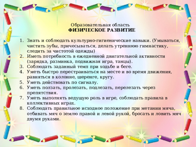 Образовательная область   ФИЗИЧЕСКОЕ РАЗВИТИЕ Знать и соблюдать культурно-гигиенические навыки. (Умываться, чистить зубы, причесываться, делать утреннюю гимнастику, следить за чистотой одежды) Иметь потребность в ежедневной двигательной активности (зарядка, разминка, подвижная игра, танцы). Соблюдать заданный темп при ходьбе и беге. Уметь быстро перестраиваться на месте и во время движения, равняться в колонне, шеренге, кругу. Уметь действовать по сигналу. Уметь ползать, пролезать, подлезать, перелезать через препятствия. Уметь выполнять ведущую роль в игре, соблюдать правила в коллективных играх. Соблюдать правильное исходное положение при метании мяча, отбивать мяч о землю правой и левой рукой, бросать и ловить мяч двумя руками. 