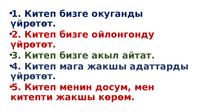 1. Китеп бизге окуганды үйрөтөт. 2. Китеп бизге ойлонгонду үйрөтөт. 3. Китеп бизге акыл айтат. 4. Китеп мага жакшы адаттарды үйрөтөт. 5. Китеп менин досум, мен китепти жакшы көрөм. 