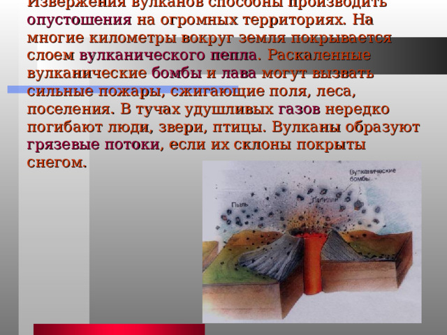 Извержения вулканов способны производить опустошения на огромных территориях. На многие километры вокруг земля покрывается слоем вулканического пепла . Раскаленные вулканические бомбы и лава могут вызвать сильные пожары, сжигающие поля, леса, поселения. В тучах удушливых газов нередко погибают люди, звери, птицы. Вулканы образуют грязевые потоки , если их склоны покрыты снегом. 