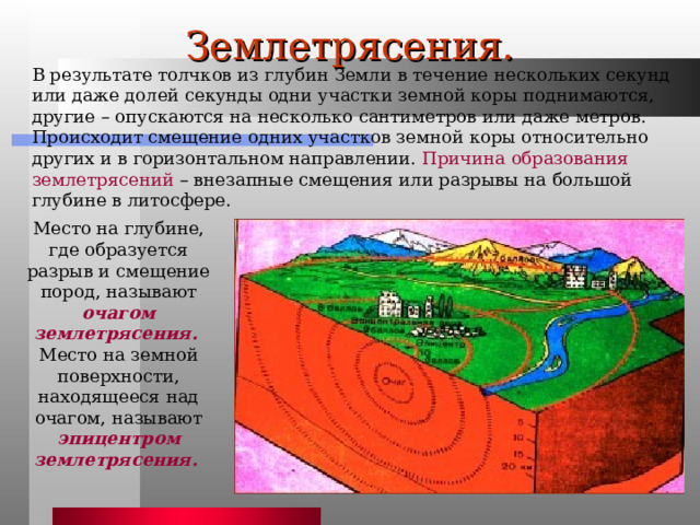 Землетрясения. В результате толчков из глубин Земли в течение нескольких секунд или даже долей секунды одни участки земной коры поднимаются, другие – опускаются на несколько сантиметров или даже метров. Происходит смещение одних участков земной коры относительно других и в горизонтальном направлении. Причина образования землетрясений – внезапные смещения или разрывы на большой глубине в литосфере. Место на глубине, где образуется разрыв и смещение пород, называют очагом землетрясения.  Место на земной поверхности, находящееся над очагом, называют эпицентром землетрясения.  
