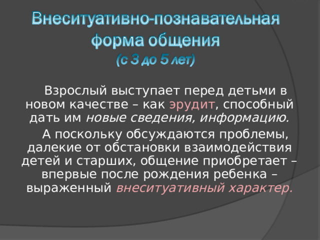 Взрослый выступает перед детьми в новом качестве – как эрудит , способный дать им новые сведения, информацию. А поскольку обсуждаются проблемы, далекие от обстановки взаимодействия детей и старших, общение приобретает – впервые после рождения ребенка – выраженный внеситуативный характер. 