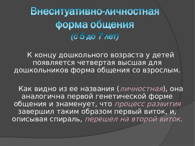К концу дошкольного возраста у детей появляется четвертая высшая для дошкольников форма общения со взрослым. Как видно из ее названия ( личностная ), она аналогична первой генетической форме общения и знаменует, что процесс развития завершил таким образом первый виток, и, описывая спираль, перешел на второй виток . 