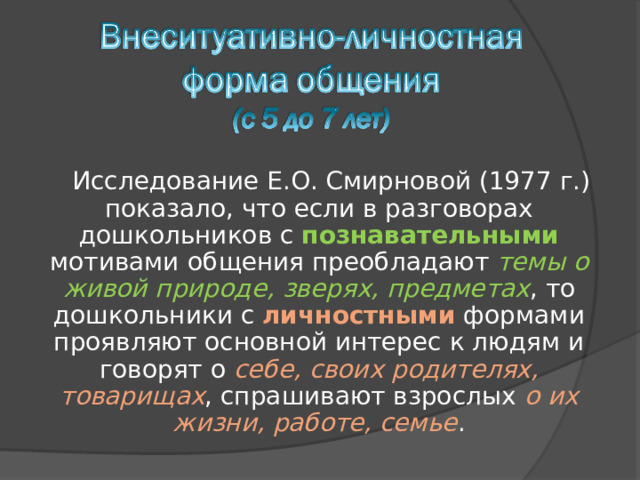 Исследование Е.О. Смирновой (1977 г.) показало, что если в разговорах дошкольников с познавательными мотивами  общения преобладают темы о живой природе, зверях, предметах , то дошкольники с личностными формами проявляют основной интерес к людям и говорят о себе, своих родителях, товарищах , спрашивают взрослых о их жизни, работе, семье . 