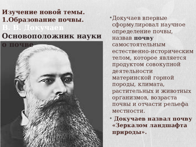    Изучение новой темы.  1.Образование почвы. Докучаев впервые сформулировал научное определение почвы, назвав почву самостоятельным естественно-историческим телом, которое является продуктом совокупной деятельности материнской горной породы, климата, растительных и животных организмов, возраста почвы и отчасти рельефа местности.  Докучаев назвал почву «Зеркалом ландшафта природы». В. В. Докучаев Основоположник науки о почве 