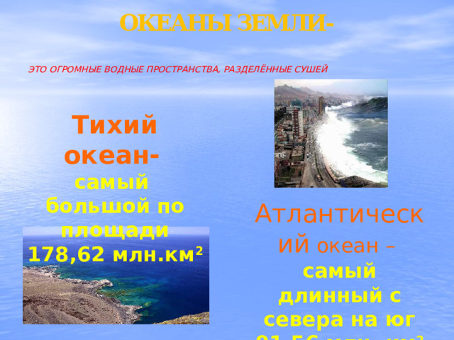 ОКЕАНЫ ЗЕМЛИ-    ЭТО ОГРОМНЫЕ ВОДНЫЕ ПРОСТРАНСТВА, РАЗДЕЛЁННЫЕ СУШЕЙ   Тихий океан-  самый большой по площади 178,62 млн.км 2 Атлантический океан – самый длинный с севера на юг 91,56 млн. км 2 