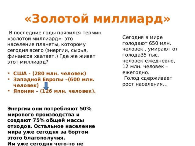 «Золотой миллиард»  В последние годы появился термин «золотой миллиард»- это население планеты, которому сегодня всего (энергии, сырья, финансов хватает.) Где же живет этот миллиард? США - (280 млн. человек) Западной Европы –(600 млн. человек) Японии – (126 млн. человек).   Энергии они потребляют 50% мирового производства и создают 75% общей массы отходов. Остальное население мира уже сегодня за бортом этого благополучия. Им уже сегодня чего-то не хватает (работы, пищи, жилья, ресурсов и т. д. Сегодня в мире голодают 650 млн. человек , умирают от голода35 тыс. человек ежедневно, 12 млн. человек –ежегодно.  Голод сдерживает рост населения… 