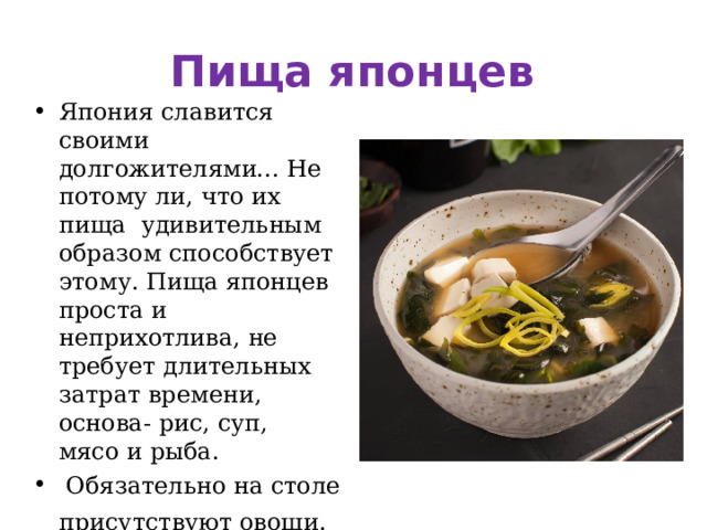 Пища японцев Япония славится своими долгожителями... Не потому ли, что их пища  удивительным образом способствует этому. Пища японцев  проста и неприхотлива, не требует длительных затрат времени, основа- рис, суп, мясо и рыба.  Обязательно на столе присутствуют овощи.  