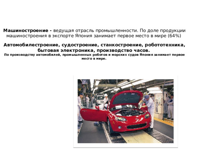 Машиностроение - ведущая отрасль промышленности. По доле продукции машиностроения в экспорте Япония занимает первое место в мире (64%)   Автомобилестроение, судостроение, станкостроение, робототехника, бытовая электроника, производство часов.  По производству автомобилей, промышленных роботов и морских судов Япония занимает первое место в мире.     