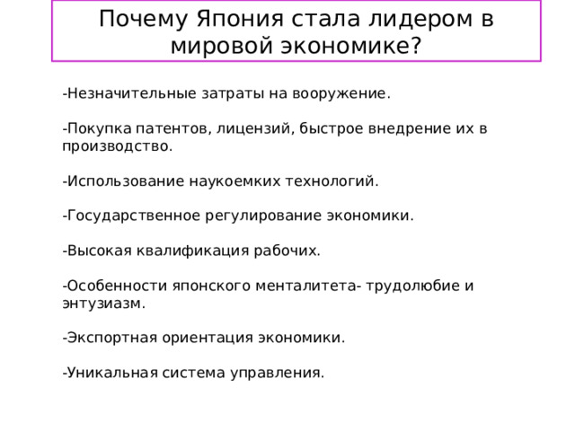 Почему Япония стала лидером в мировой экономике?  -Незначительные затраты на вооружение.   -Покупка патентов, лицензий, быстрое внедрение их в производство.   -Использование наукоемких технологий.   -Государственное регулирование экономики.   -Высокая квалификация рабочих.   -Особенности японского менталитета- трудолюбие и энтузиазм.   -Экспортная ориентация экономики.   -Уникальная система управления.    