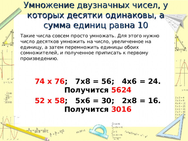Умножение двузначных чисел, у которых десятки одинаковы, а сумма единиц равна 10   Такие числа совсем просто умножать. Для этого нужно число десятков умножить на число, увеличенное на единицу, а затем перемножить единицы обоих сомножителей, и полученное приписать к первому произведению. 74 х 76 ; 7х8 = 56; 4х6 = 24. Получится 5624 52 х 58 ; 5х6 = 30; 2х8 = 16. Получится 3016  