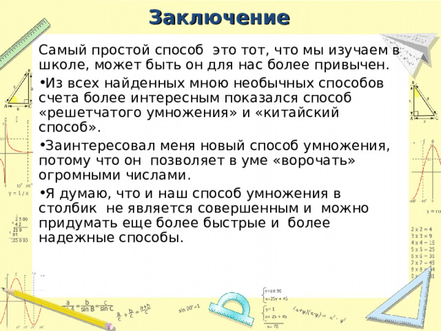 Заключение Самый простой способ это тот, что мы изучаем в школе, может быть он для нас более привычен. Из всех найденных мною необычных способов счета более интересным показался способ «решетчатого умножения» и «китайский способ». Заинтересовал меня новый способ умножения, потому что он позволяет в уме «ворочать» огромными числами. Я думаю, что и наш способ умножения в столбик не является совершенным и можно придумать еще более быстрые и более надежные способы. 