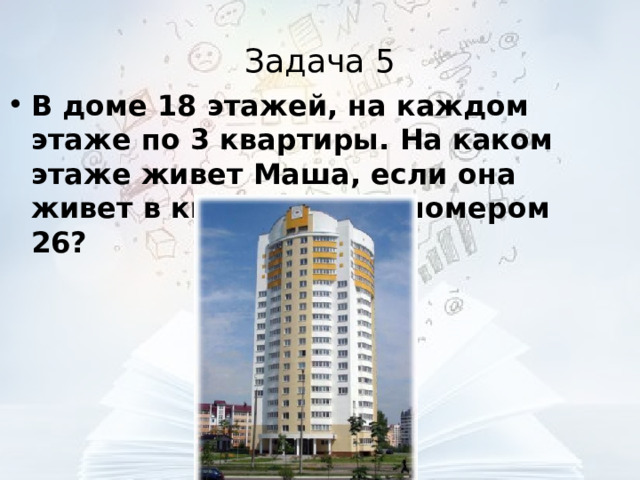 Задача 5 В доме 18 этажей, на каждом этаже по 3 квартиры. На каком этаже живет Маша, если она живет в квартире под номером 26?  