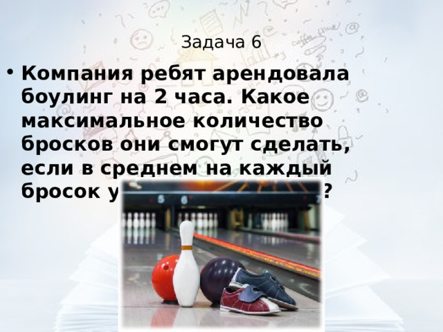 Задача 6 Компания ребят арендовала боулинг на 2 часа. Какое максимальное количество бросков они смогут сделать, если в среднем на каждый бросок уходит 2,8 минуты?  