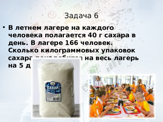 Задача 6 В летнем лагере на каждого человека полагается 40 г сахара в день. В лагере 166 человек. Сколько килограммовых упаковок сахара понадобится на весь лагерь на 5 дней?  